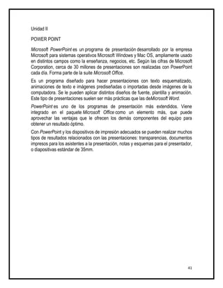 Unidad II

POWER POINT

Microsoft PowerPoint es un programa de presentación desarrollado por la empresa
Microsoft para sistemas operativos Microsoft Windows y Mac OS, ampliamente usado
en distintos campos como la enseñanza, negocios, etc. Según las cifras de Microsoft
Corporation, cerca de 30 millones de presentaciones son realizadas con PowerPoint
cada día. Forma parte de la suite Microsoft Office.
Es un programa diseñado para hacer presentaciones con texto esquematizado,
animaciones de texto e imágenes prediseñadas o importadas desde imágenes de la
computadora. Se le pueden aplicar distintos diseños de fuente, plantilla y animación.
Este tipo de presentaciones suelen ser más prácticas que las deMicrosoft Word.
PowerPoint es uno de los programas de presentación más extendidos. Viene
integrado en el paquete Microsoft Office como un elemento más, que puede
aprovechar las ventajas que le ofrecen los demás componentes del equipo para
obtener un resultado óptimo.
Con PowerPoint y los dispositivos de impresión adecuados se pueden realizar muchos
tipos de resultados relacionados con las presentaciones: transparencias, documentos
impresos para los asistentes a la presentación, notas y esquemas para el presentador,
o diapositivas estándar de 35mm.




                                                                                  41
 