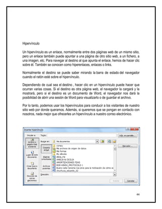 Hipervínculo

Un hipervínculo es un enlace, normalmente entre dos páginas web de un mismo sitio,
pero un enlace también puede apuntar a una página de otro sitio web, a un fichero, a
una imagen, etc. Para navegar al destino al que apunta el enlace, hemos de hacer clic
sobre él. También se conocen como hiperenlaces, enlaces o links.

Normalmente el destino se puede saber mirando la barra de estado del navegador
cuando el ratón esté sobre el hipervínculo.

Dependiendo de cual sea el destino , hacer clic en un hipervínculo puede hacer que
ocurran varias cosas. Si el destino es otra página web, el navegador la cargará y la
mostrará, pero si el destino es un documento de Word, el navegador nos dará la
posibilidad de abrir una sesión de Word para visualizarlo o de guardar el archivo.

Por lo tanto, podemos usar los hipervínculos para conducir a los visitantes de nuestro
sitio web por donde queramos. Además, si queremos que se pongan en contacto con
nosotros, nada mejor que ofrecerles un hipervínculo a nuestro correo electrónico.




                                                                                   44
 