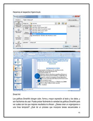 Hacemos el respectivo hipervínculo




Smart Art

Los gráficos SmartArt otorgan color, forma y mayor expresión al texto y los datos, y
son facilísimos de usar. Puede probar fácilmente la variedad de gráficos SmartArt para
ver cuáles son los que mejores resultados le ofrecen. ¿Desea crear un organigrama o
una línea temporal? ¿Qué tal un proceso que incorpore tareas secuenciales o

                                                                                   45
 
