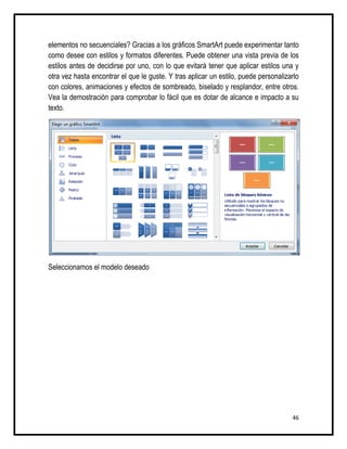 elementos no secuenciales? Gracias a los gráficos SmartArt puede experimentar tanto
como desee con estilos y formatos diferentes. Puede obtener una vista previa de los
estilos antes de decidirse por uno, con lo que evitará tener que aplicar estilos una y
otra vez hasta encontrar el que le guste. Y tras aplicar un estilo, puede personalizarlo
con colores, animaciones y efectos de sombreado, biselado y resplandor, entre otros.
Vea la demostración para comprobar lo fácil que es dotar de alcance e impacto a su
texto.




Seleccionamos el modelo deseado




                                                                                     46
 