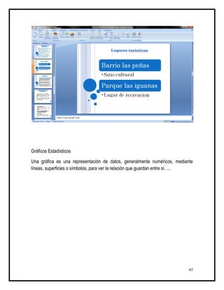 Gráficos Estadísticos

Una gráfica es una representación de datos, generalmente numéricos, mediante
líneas, superficies o símbolos, para ver la relación que guardan entre sí. ...




                                                                            47
 