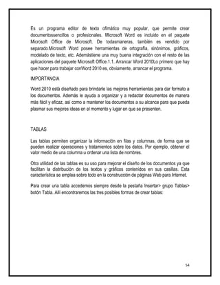 Es un programa editor de texto ofimático muy popular, que permite crear
documentossencillos o profesionales. Microsoft Word es incluido en el paquete
Microsoft Office de Microsoft. De todasmaneras, también es vendido por
separado.Microsoft Word posee herramientas de ortografía, sinónimos, gráficos,
modelado de texto, etc. Ademástiene una muy buena integración con el resto de las
aplicaciones del paquete Microsoft Office.1.1. Arrancar Word 2010Lo primero que hay
que hacer para trabajar conWord 2010 es, obviamente, arrancar el programa.

IMPORTANCIA

Word 2010 está diseñado para brindarle las mejores herramientas para dar formato a
los documentos. Además le ayuda a organizar y a redactar documentos de manera
más fácil y eficaz, así como a mantener los documentos a su alcance para que pueda
plasmar sus mejores ideas en el momento y lugar en que se presenten.



TABLAS

Las tablas permiten organizar la información en filas y columnas, de forma que se
pueden realizar operaciones y tratamientos sobre los datos. Por ejemplo, obtener el
valor medio de una columna u ordenar una lista de nombres.

Otra utilidad de las tablas es su uso para mejorar el diseño de los documentos ya que
facilitan la distribución de los textos y gráficos contenidos en sus casillas. Esta
característica se emplea sobre todo en la construcción de páginas Web para Internet.

Para crear una tabla accedemos siempre desde la pestaña Insertar> grupo Tablas>
botón Tabla. Allí encontraremos las tres posibles formas de crear tablas:




                                                                                  54
 