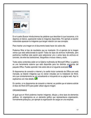 En el cuadro Buscar introduciremos las palabras que describan lo que buscamos, si lo
dejamos en blanco, aparecerán todas la imágenes disponibles. Por ejemplo al escribir
motocicleta aparecen la imágenes que tengan relación con ese concepto.

Para insertar una imagen en el documento basta hacer clic sobre ella.

Podemos filtrar el tipo de resultados que se mostrarán. En el ejemplo de la imagen
vemos que está seleccionada la opción Todos los tipos de archivos multimedia, pero
podríamos modificar esta opción para seleccionar uno o varios tipos de archivos en
concreto, de entre las ilustraciones, fotografías e incluso vídeos y audio.

Todos estos contenidos están en la Galería multimedia de Microsoft Office. La galería
es una herramienta externa que está disponible para los distintos programas del
paquete Office. Puedes aprender más sobre ella en el siguente avanzado

Si disponemos de conexión a internet y la casilla Incluir contenido de Office.com está
marcada, se listarán imágenes que no vienen incluidas con la instalación de Word,
sino que constantemente se van actualizando e incluyendo en su página web. Aquí lo
explicamos con más detalle.

En cambio, si no disponemos de conexión a internet, es posible que el sistema solicite
el disco de Word 2010 para poder utilizar alguna imagen.

ORGANIGRAMAS

Al igual que en Word podemos insertar imágenes, dibujos y otros tipos de elementos
gráficos. Un organigrama es un elemento gráfico que representauna organización,
normalmente jerárquica, por ejemplo la organización de cargos en una empresa.



                                                                                   57
 