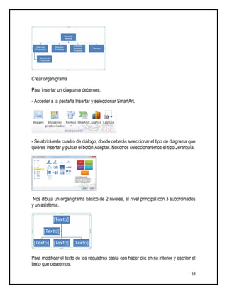 Crear organigrama

Para insertar un diagrama debemos:

- Acceder a la pestaña Insertar y seleccionar SmartArt.




- Se abrirá este cuadro de diálogo, donde deberás seleccionar el tipo de diagrama que
quieres insertar y pulsar el botón Aceptar. Nosotros seleccionaremos el tipo Jerarquía.




 Nos dibuja un organigrama básico de 2 niveles, el nivel principal con 3 subordinados
y un asistente.




Para modificar el texto de los recuadros basta con hacer clic en su interior y escribir el
texto que deseemos.
                                                                                       58
 