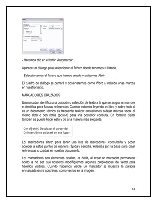 - Hacemos clic en el botón Automarcar...

Aparece un diálogo para seleccionar el fichero donde tenemos el listado.

- Seleccionamos el fichero que hemos creado y pulsamos Abrir.

El cuadro de diálogo se cerrará y observaremos cómo Word a incluido unas marcas
en nuestro texto.

MARCADORES CRUZADOS

Un marcador identifica una posición o selección de texto a la que se asigna un nombre
e identifica para futuras referencias Cuando estamos leyendo un libro y sobre todo si
es un documento técnico es frecuente realizar anotaciones o dejar marcas sobre el
mismo libro o con notas (post-it) para una posterior consulta. En formato digital
también se puede hacer esto y de una manera más elegante.




Los marcadores sirven para tener una lista de marcadores, consultarla y poder
acceder a estos puntos de manera rápida y sencilla. Además son la base para crear
referencias cruzadas en nuestro documento.

Los marcadores son elementos ocultos, es decir, al crear un marcador permanece
oculto a no ser que nosotros modifiquemos algunas propiedades de Word para
hacerlos visibles. Cuando hacemos visible un marcador se muestra la palabra
enmarcada entre corchetes, como vemos en la imagen.




                                                                                  61
 
