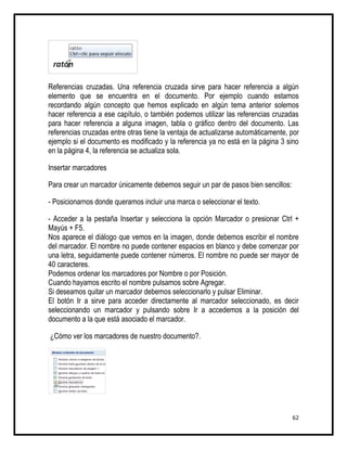 Referencias cruzadas. Una referencia cruzada sirve para hacer referencia a algún
elemento que se encuentra en el documento. Por ejemplo cuando estamos
recordando algún concepto que hemos explicado en algún tema anterior solemos
hacer referencia a ese capítulo, o también podemos utilizar las referencias cruzadas
para hacer referencia a alguna imagen, tabla o gráfico dentro del documento. Las
referencias cruzadas entre otras tiene la ventaja de actualizarse automáticamente, por
ejemplo si el documento es modificado y la referencia ya no está en la página 3 sino
en la página 4, la referencia se actualiza sola.

Insertar marcadores

Para crear un marcador únicamente debemos seguir un par de pasos bien sencillos:

- Posicionarnos donde queramos incluir una marca o seleccionar el texto.

- Acceder a la pestaña Insertar y selecciona la opción Marcador o presionar Ctrl +
Mayús + F5.
Nos aparece el diálogo que vemos en la imagen, donde debemos escribir el nombre
del marcador. El nombre no puede contener espacios en blanco y debe comenzar por
una letra, seguidamente puede contener números. El nombre no puede ser mayor de
40 caracteres.
Podemos ordenar los marcadores por Nombre o por Posición.
Cuando hayamos escrito el nombre pulsamos sobre Agregar.
Si deseamos quitar un marcador debemos seleccionarlo y pulsar Eliminar.
El botón Ir a sirve para acceder directamente al marcador seleccionado, es decir
seleccionando un marcador y pulsando sobre Ir a accedemos a la posición del
documento a la que está asociado el marcador.

¿Cómo ver los marcadores de nuestro documento?.




                                                                                   62
 