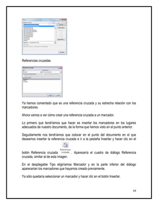 Referencias cruzadas




Ya hemos comentado que es una referencia cruzada y su estrecha relación con los
marcadores.

Ahora vamos a ver cómo crear una referencia cruzada a un marcador.

Lo primero que tendríamos que hacer es insertar los marcadores en los lugares
adecuados de nuestro documento, de la forma que hemos visto en el punto anterior.

Seguidamente nos tendríamos que colocar en el punto del documento en el que
deseamos insertar la referencia cruzada e ir a la pestaña Insertar y hacer clic en el


botón Referencia cruzada            . Aparecería el cuadro de diálogo Referencia
cruzada, similar al de esta imagen.

En el desplegable Tipo eligiríamos Marcador y en la parte inferior del diálogo
aparecerian los marcadores que hayamos creado previamente.

Ya sólo quedaría seleccionar un marcador y hacer clic en el botón Insertar.


                                                                                  64
 