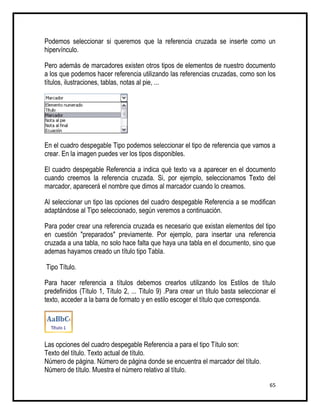 Podemos seleccionar si queremos que la referencia cruzada se inserte como un
hipervínculo.

Pero además de marcadores existen otros tipos de elementos de nuestro documento
a los que podemos hacer referencia utilizando las referencias cruzadas, como son los
títulos, ilustraciones, tablas, notas al pie, ...




En el cuadro despegable Tipo podemos seleccionar el tipo de referencia que vamos a
crear. En la imagen puedes ver los tipos disponibles.

El cuadro despegable Referencia a indica qué texto va a aparecer en el documento
cuando creemos la referencia cruzada. Si, por ejemplo, seleccionamos Texto del
marcador, aparecerá el nombre que dimos al marcador cuando lo creamos.

Al seleccionar un tipo las opciones del cuadro despegable Referencia a se modifican
adaptándose al Tipo seleccionado, según veremos a continuación.

Para poder crear una referencia cruzada es necesario que existan elementos del tipo
en cuestión "preparados" previamente. Por ejemplo, para insertar una referencia
cruzada a una tabla, no solo hace falta que haya una tabla en el documento, sino que
ademas hayamos creado un título tipo Tabla.

Tipo Título.

Para hacer referencia a títulos debemos crearlos utilizando los Estilos de título
predefinidos (Título 1, Título 2, ... Titulo 9) .Para crear un título basta seleccionar el
texto, acceder a la barra de formato y en estilo escoger el título que corresponda.




Las opciones del cuadro despegable Referencia a para el tipo Título son:
Texto del título. Texto actual de título.
Número de página. Número de página donde se encuentra el marcador del título.
Número de título. Muestra el número relativo al título.

                                                                                       65
 