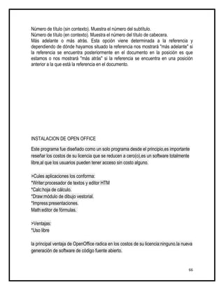 Número de título (sin contexto). Muestra el número del subtítulo.
Número de título (en contexto). Muestra el número del título de cabecera.
Más adelante o más atrás. Esta opción viene determinada a la referencia y
dependiendo de dónde hayamos situado la referencia nos mostrará "más adelante" si
la referencia se encuentra posteriormente en el documento en la posición es que
estamos o nos mostrará "más atrás" si la referencia se encuentra en una posición
anterior a la que está la referencia en el documento.




INSTALACION DE OPEN OFFICE

Este programa fue diseñado como un solo programa desde el principio,es importante
reseñar los costos de su licencia que se reducen a cero(o),es un software totalmente
libre,al que los usuarios pueden tener acceso sin costo alguno.

>Cules aplicaciones los conforma:
*Writer:procesador de textos y editor HTM
*Calc:hoja de cálculo.
*Draw:módulo de dibujo vestorial.
*Impress:presentaciones.
Math:editor de fórmulas.

>Ventajas:
*Uso libre

la principal ventaja de OpenOffice radica en los costos de su licencia:ninguno.la nueva
generación de software de código fuente abierto.


                                                                                     66
 
