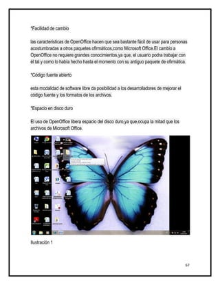 *Facilidad de cambio

las caracteristicas de OpenOffice hacen que sea bastante fácil de usar para personas
acostumbradas a otros paquetes ofirmáticos,como Microsoft Office.El cambio a
OpenOffice no requiere grandes conocimientos,ya que, el usuario podra trabajar con
él tal y como lo había hecho hasta el momento con su antiguo paquete de ofirmática.

*Código fuente abierto

esta modalidad de software libre da posibilidad a los desarrolladores de mejorar el
código fuente y los formatos de los archivos.

*Espacio en disco duro

El uso de OpenOffice libera espacio del disco duro,ya que,ocupa la mitad que los
archivos de Microsoft Office.




Ilustración 1



                                                                                      67
 