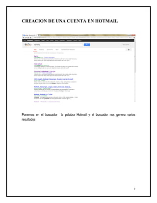 CREACION DE UNA CUENTA EN HOTMAIL




Ponemos en el buscador   la palabra Hotmail y el buscador nos genera varios
resultados




                                                                          7
 