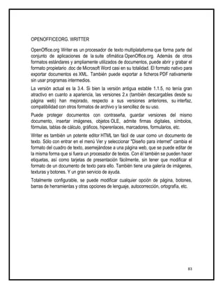 OPENOFFICEORG. WRITTER

OpenOffice.org Writer es un procesador de texto multiplataforma que forma parte del
conjunto de aplicaciones de la suite ofimática OpenOffice.org. Además de otros
formatos estándares y ampliamente utilizados de documentos, puede abrir y grabar el
formato propietario .doc de Microsoft Word casi en su totalidad. El formato nativo para
exportar documentos es XML. También puede exportar a ficheros PDF nativamente
sin usar programas intermedios.
La versión actual es la 3.4. Si bien la versión antigua estable 1.1.5, no tenía gran
atractivo en cuanto a apariencia, las versiones 2.x (también descargables desde su
página web) han mejorado, respecto a sus versiones anteriores, su interfaz,
compatibilidad con otros formatos de archivo y la sencillez de su uso.
Puede proteger documentos con contraseña, guardar versiones del mismo
documento, insertar imágenes, objetos OLE, admite firmas digitales, símbolos,
fórmulas, tablas de cálculo, gráficos, hiperenlaces, marcadores, formularios, etc.
Writer es también un potente editor HTML tan fácil de usar como un documento de
texto. Sólo con entrar en el menú Ver y seleccionar "Diseño para internet" cambia el
formato del cuadro de texto, asemejándose a una página web, que se puede editar de
la misma forma que si fuera un procesador de textos. Con él también se pueden hacer
etiquetas, así como tarjetas de presentación fácilmente, sin tener que modificar el
formato de un documento de texto para ello. También tiene una galería de imágenes,
texturas y botones. Y un gran servicio de ayuda.
Totalmente configurable, se puede modificar cualquier opción de página, botones,
barras de herramientas y otras opciones de lenguaje, autocorrección, ortografía, etc.




                                                                                    83
 
