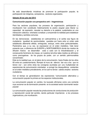 Se está desarrollando iniciativas de promover la participación popular, la
participación de indígenas, campesinos, sectores organizados.
Sábado 20 de julio del 2013
Comunicación popular una perspectiva anti – hegemónicas
Para los sectores populares, los procesos de organización, participación y
movilización han constituido históricamente la piedra angular para liberar su
capacidad de expresión, rescatar su derecho a la palabra, sustentados en una
interacción colectiva orientada a analizar y comprender la realidad para establecer
identidades y sentidos comunes
En las democracias establecidas en Latinoamérica y el caribe esa figura de
ciudadanía igualdad de oportunidades quedaba por fuera ante un orden está
establecido altamente elitista, entreguista, excluye, entre otras particularidades.
Parámetros que, a su vez, se expresaran en el orden mediático. Vale tener
presente que, a diferencia de EUROPA y NORTEAMERICA donde los medios de
difusión masiva se desarrollan codo a codo con la industrialización y el
consecuente fenómeno de masas, en nuestros terruños tales medios se afirmaron
como prerrogativas de los grupos de poder, con un sentido patrimonialista
concentrador.
Esta es la realidad que, en el plano de la comunicación, hacia finales de los años
60 entra en cuestionamiento. Romper el muro de silencio´ dar voz a los que no
tienen vos´´, son entre otras las consignas acuñadas por una multiplicidad de
experiencias de comunicación orientadas a corregir los desequilibrios existentes
en el orden mediático prevaleciente, en la cual no tenían cabida amplios sectores
ciudadanos.
Con el tiempo se generalizaron las expresiones “comunicación alternativa y
comunicación popular la primera en los espacios institucionales.
La comunicación popular en cambio, ha buscado afirmarse como una corriente
cuyo accionar se de dominación presente en la sociedad sector dominante/ sector
popular
La comunicación popular rescata las producciones de conducciones de producción
y reproducción social del sentido, dando particular importancia a los procesos
organizativos y de movilización.
 