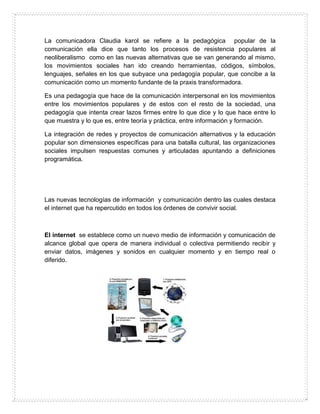 La comunicadora Claudia karol se refiere a la pedagógica popular de la
comunicación ella dice que tanto los procesos de resistencia populares al
neoliberalismo como en las nuevas alternativas que se van generando al mismo,
los movimientos sociales han ido creando herramientas, códigos, símbolos,
lenguajes, señales en los que subyace una pedagogía popular, que concibe a la
comunicación como un momento fundante de la praxis transformadora.
Es una pedagogía que hace de la comunicación interpersonal en los movimientos
entre los movimientos populares y de estos con el resto de la sociedad, una
pedagogía que intenta crear lazos firmes entre lo que dice y lo que hace entre lo
que muestra y lo que es, entre teoría y práctica, entre información y formación.
La integración de redes y proyectos de comunicación alternativos y la educación
popular son dimensiones específicas para una batalla cultural, las organizaciones
sociales impulsen respuestas comunes y articuladas apuntando a definiciones
programática.
Las nuevas tecnologías de información y comunicación dentro las cuales destaca
el internet que ha repercutido en todos los órdenes de convivir social.
El internet se establece como un nuevo medio de información y comunicación de
alcance global que opera de manera individual o colectiva permitiendo recibir y
enviar datos, imágenes y sonidos en cualquier momento y en tiempo real o
diferido.
 