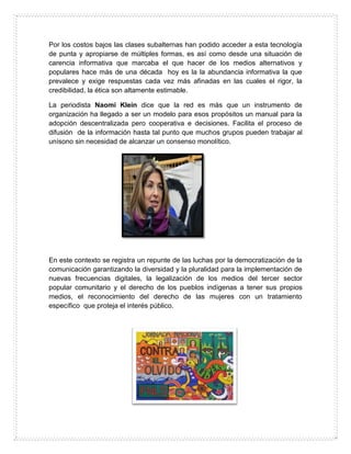 Por los costos bajos las clases subalternas han podido acceder a esta tecnología
de punta y apropiarse de múltiples formas, es así como desde una situación de
carencia informativa que marcaba el que hacer de los medios alternativos y
populares hace más de una década hoy es la la abundancia informativa la que
prevalece y exige respuestas cada vez más afinadas en las cuales el rigor, la
credibilidad, la ética son altamente estimable.
La periodista Naomi Klein dice que la red es más que un instrumento de
organización ha llegado a ser un modelo para esos propósitos un manual para la
adopción descentralizada pero cooperativa e decisiones. Facilita el proceso de
difusión de la información hasta tal punto que muchos grupos pueden trabajar al
unísono sin necesidad de alcanzar un consenso monolítico.
En este contexto se registra un repunte de las luchas por la democratización de la
comunicación garantizando la diversidad y la pluralidad para la implementación de
nuevas frecuencias digitales, la legalización de los medios del tercer sector
popular comunitario y el derecho de los pueblos indígenas a tener sus propios
medios, el reconocimiento del derecho de las mujeres con un tratamiento
específico que proteja el interés público.
 