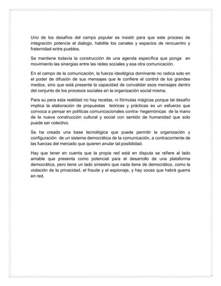 Uno de los desafíos del campo popular es insistir para que este proceso de
integración potencie el dialogo, habilite los canales y espacios de rencuentro y
fraternidad entre pueblos.
Se mantiene todavía la construcción de una agenda específica que ponga en
movimiento las sinergias entre las redes sociales y esa otra comunicación.
En el campo de la comunicación, la fuerza ideológica dominante no radica solo en
el poder de difusión de sus mensajes que le confiere el control de los grandes
medios, sino que está presente la capacidad de convalidar esos mensajes dentro
del conjunto de los procesos sociales en la organización social misma.
Para su pera esta realidad no hay recetas, ni fórmulas mágicas porque tal desafío
implica la elaboración de propuestas teóricas y prácticas es un esfuerzo que
convoca a pensar en políticas comunicacionales contra- hegemónicas de la mano
de la nueva construcción cultural y social con sentido de humanidad que solo
puede ser colectivo.
Se ha creado una base tecnológica que puede permitir la organización y
configuración de un sistema democrática de la comunicación, a contracorriente de
las fuerzas del mercado que quieren anular tal posibilidad.
Hay que tener en cuenta que la propia red está en disputa se refiere al lado
amable que presenta como potencial para el desarrollo de una plataforma
democrática, pero tiene un lado siniestro que nada tiene de democrático, como la
violación de la privacidad, el fraude y el espionaje, y hay voces que habrá guerra
en red.
 