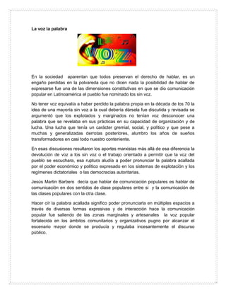 La voz la palabra
En la sociedad aparentan que todos preservan el derecho de hablar, es un
engaño perdidas en la polvareda que no dicen nada la posibilidad de hablar de
expresarse fue una de las dimensiones constitutivas en que se dio comunicación
popular en Latinoamérica el pueblo fue nominado los sin voz.
No tener voz equivalía a haber perdido la palabra propia en la década de los 70 la
idea de una mayoría sin voz a la cual debería dársela fue discutida y revisada se
argumentó que los explotados y marginados no tenían voz desconocer una
palabra que se revelaba en sus prácticas en su capacidad de organización y de
lucha. Una lucha que tenía un carácter gremial, social, y político y que pese a
muchas y generalizadas derrotas posteriores, alumbro los años de sueños
transformadores en casi todo nuestro conteniente.
En esas discusiones resultaron los aportes marxistas más allá de esa diferencia la
devolución de voz a los sin voz o el trabajo orientado a permitir que la voz del
pueblo se escuchara, esa ruptura aludía a poder pronunciar la palabra acallada
por el poder económico y político expresado en los sistemas de explotación y los
regímenes dictatoriales o las democracias autoritarias.
Jesús Martin Barbero decía que hablar de comunicación populares es hablar de
comunicación en dos sentidos de clase populares entre si y la comunicación de
las clases populares con la otra clase.
Hacer oír la palabra acallada significo poder pronunciarla en múltiples espacios a
través de diversas formas expresivas y de interacción hace la comunicación
popular fue saliendo de las zonas marginales y artesanales la voz popular
fortalecida en los ámbitos comunitarios y organizativos pugno por alcanzar el
escenario mayor donde se producía y regulaba incesantemente el discurso
público.
 
