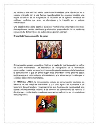 Se reconoció que esa voz debía dotarse de estrategias para interactuar en el
espacio marcado por la voz fueron incuestionables los avances logrados una
mayor visibilidad de la marginación la inclusión en la agenda mediática de
múltiples conflictos que antes se silenciaban y la irrupción en el sistema
comunicativo.
Una capacidad que solía acarrear ataques y restricciones a los medios donde se
desplegaba esa palabra identificada y adversativa y que más allá de los niveles de
popularidad y de los índices de audiencia que podían alcanzar.
El conflicto/ la construcción de poder
Comunicación popular es conflicto histórico a través del cual lo popular se define
en cuatro movimientos de resistencia de impugnación de la dominación
estructural en nuestra sociedad la comunicación popular enriquecería la historia de
la comunicación y que en primer lugar debe entenderse como protesta social,
política contra el individualismo, el materialismo y la alineación producidas por la
sociedad occidental industrializada.
En AMÉRICA LATINA la comunicación popular es comunicación planteada en
términos de las mayorías dominadas y por tanto ligada no solamente a un
fenómeno de contracultura, y muchos menos a un fenómeno de marginalidad, sino
ligada a los movimientos sociales, a los procesos de dominación y de réplica a la
dominación, y por tanto atravesada por un proyecto, o al menos por un movimiento
de lucha política.
 