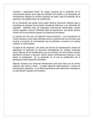 Inserción y organicidad fueron los rasgos decisivos de la politicidad de la
comunicación popular como lugar de expresión del conflicto y de búsquedas de
articulaciones capaces de construir espacios de poder, lugar de expresión de la
expresión y la subalternidad y de visibilización.
En la constitución del pueblo como sujeto histórico intervenían distintos tipos y
momentos de prácticas comunicativas “resistencia defensiva “y de “afirmación de
identidad” diferentes tipos de estrategias interacciones presenciales, medios
críticos, grupales, masivos. Diferentes tipos de experiencias que desde siempre
hicieron de la comunicación popular una experiencia de alianza.
Lo popular era más que una definición socio-económica o una descripción de
ciertos sectores a unas clases definidas teórica y políticamente era el nombre que
asumía un proyecto de emancipación que se pensaba y construía con actores
variados en cada realidad.
El papel de los dirigentes y las bases, las formas de representación carente de
legitimidad, la restricción de discursos interpeladores de variadas ortodoxias
fueron algunas de las problemáticas que los practicas de comunicación popular
permitieron someter a discusión menos desde confrontaciones teóricas y más
desde la cotidianidad de su desarrollo en el cual la problemática de la
participación había adquirido centralidad.
Algunas muestras nos involucran directamente como país dado que en ambos
espacios han tenido y tienen un papel relevante organizaciones y medios de
comunicación argentinos , en la última asamblea de dos organismos vinculados a
la radio difusión popular y comunitarios.
 