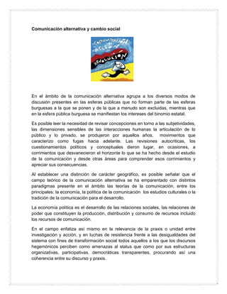 Comunicación alternativa y cambio social
En el ámbito de la comunicación alternativa agrupa a los diversos modos de
discusión presentes en las esferas públicas que no forman parte de las esferas
burguesas a la que se ponen y de la que a menudo son excluidas, mientras que
en la esfera pública burguesa se manifiestan los intereses del binomio estatal.
Es posible leer la necesidad de revisar concepciones en torno a las subjetividades,
las dimensiones sensibles de las interacciones humanas la articulación de lo
público y lo privado, se produjeron por aquellos años, movimientos que
caracterizo como fugas hacia adelante. Las revisiones autocriticas, los
cuestionamientos políticos y conceptuales dieron lugar, en ocasiones, a
corrimientos que desvanecieron el horizonte lo que se ha hecho desde el estudio
de la comunicación y desde otras áreas para comprender esos corrimientos y
apreciar sus consecuencias.
Al establecer una distinción de carácter geográfico, es posible señalar que el
campo teórico de la comunicación alternativa se ha emparentado con distintos
paradigmas presente en el ámbito las teorías de la comunicación, entre los
principales: la economía, la política de la comunicación los estudios culturales o la
tradición de la comunicación para el desarrollo.
La economía política es el desarrollo de las relaciones sociales, las relaciones de
poder que constituyen la producción, distribución y consumo de recursos incluido
los recursos de comunicación.
En el campo enfatiza así mismo en la relevancia de la praxis o unidad entre
investigación y acción, y en luchas de resistencia frente a las desigualdades del
sistema con fines de transformación social todos aquellos a los que los discursos
hegemónicos perciben como amenazas al status que como por sus estructuras
organizativas, participativas, democráticas transparentes, procurando así una
coherencia entre su discurso y praxis.
 
