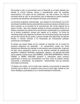 De acuerdo a esto, la comunicación para el desarrollo es el saber aplicado que
estudia el vínculo histórico, teórico y procedimental entre los procesos
comunicativos y la mejora de las condiciones de vida humana, con más de
cincuenta años de vida, la comunicación para el desarrollo se puede considerar
una de las sub-disciplinas más antiguas del campo comunicacional.
Los primeros programas institucionales que utilizaron la comunicación con el fin
de introducir transformaciones esencialmente económicas nacieron afínales de los
años cuarenta, en el concierto de la reconstrucción del mundo después de la
guerra mundial , diez años después emergió la primera propuesta teórica en el
ámbito universitario los valores de la comunicación modernizada muy cuestionada
en el terreno académico, aunque aún vigente en la práctica en forma de
marketing social o de programas de difusión de innovaciones partían de la premisa
de que las culturas de los países y grupos sociales más deprimidos del planeta
tendían a imponer barreras a la introducción de innovaciones políticas,
económicas o tecnológicas.
Al tiempo que desde finales de los cuarenta se extendían por el mundo los
primeros programas de desarrollo , en Latinoamérica surgió una forma
radicalmente diferentes de entender la comunicación para el desarrollo el germen
de esta nueva perspectiva provino de una extensa variedad de experiencias
populares ( indígenas, feministas, campesinas, urbanas ), una década más tarde
de los sesenta, autores como LUIS RAMIRO, JUAN DÍAS BORDENAVE, PAULO
FREIRE O MARIO KAPLUNN ayudaron a sistematizar estas primeras
experiencias al tiempo que emprendieron una feroz crítica al carácter vertical,
economista, y etnocéntrico los programas “extensionistas” que por entonces
dominaban el continente
El objetivo era acabar con la noción post- colonial y economicista de desarrollo
al tiempo que se defina un programa común para el nuevo siglo, basado en una
visión ideológica y participativa y en un cambio asentado en dinámicas.
 