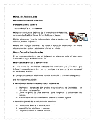 Martes 7 de mayo del 2023
Modulo comunicación alternativa
Profesora: Brenda Carrión
COMUNICACIÓN ALTERNATIVA
Manera de comunicar diferente de la comunicación tradicional,
comunicación flexible más allá del perfil del comunicador.
Medios alternativos como las redes sociales alternar lo viejo con
lo nuevo, salir de esquemas.
Medios que incluyan maneras de hacer y reproducir información, no tienen
vínculos con los medios tradicionales informar sin miedo.
Que es Comunicación Alternativa
Es un proceso mediante el cual los individuos se relacionan entre sí, para hacer
del mundo un lugar donde las ideas, los
Medios alternativos de la comunicación
Es una fuente de información independiente compuesta por periodistas que
trabajan independientemente y que no constituye una agencia de información ni
de los medios masivos
En principios los medios alternativos no eran accesibles a la mayoría del público.
Los medios alternativos son:
Comunicación informativa como contra información.
 Información transmitida por grupos independientes no vinculados, en
principios y poder político.
 Ofrece un punto de vista diferente para completar o contrarrestar las
noticias.
 Presupone un rechazo fundamental a la comunicación vigente.
Clasificación general de la comunicación alternativa.
 Los distintos a los de la política oficial.
 Los proletarios, sindicales y obreros.
 Los pertenecientes a partidos políticos.
 