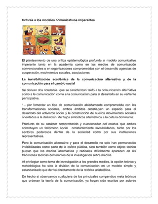 Criticas a los modelos comunicativos imperantes
El planteamiento de una crítica epistemológica profunda al modelo comunicativo
imperante tanto en la academia como en los medios de comunicación
convencionales o en organizaciones comprometidas con el desarrollo agencias de
cooperación, movimientos sociales, asociaciones
La invisibilización académica de la comunicación alternativa y de la
comunicación para el cambio social
Se derivan dos corolarios que se caracterizan tanto a la comunicación alternativa
como a la comunicación como a la comunicación para el desarrollo en su vertiente
participativa.
1.- por fomentar un tipo de comunicación abiertamente comprometida con las
transformaciones sociales, ambos ámbitos constituyen un espacio para el
desarrollo del activismo social y la construcción de nuevos movimientos sociales
orientados a la defunción de flujos simbólicos alternativos a la cultura dominante.
Producto de su carácter comprometido y cuestionador del estatus que ambas
constituyen un fenómeno social constantemente invisibilidades, tanto por los
sectores poderosos dentro de la sociedad como por sus instituciones
representativas.
Pero la comunicación alternativa y para el desarrollo no solo han permanecido
invisibilizadas como parte de la esfera pública, sino también como objeto teórico
puesto que los medios alternativos y radicales difícilmente aparecen en las
tradiciones teóricas dominantes de la investigación sobre medios.
Al privilegiar como tema de investigación a los grandes medios, la opción teórica y
metodológica ha sido la división de la comunicación en un modelo simple y
estandarizado que deriva directamente de la retórica aristotélica.
De hecho si observamos cualquiera de los principales compendios meta teóricos
que ordenan la teoría de la comunicación, ya hayan sido escritos por autores
 