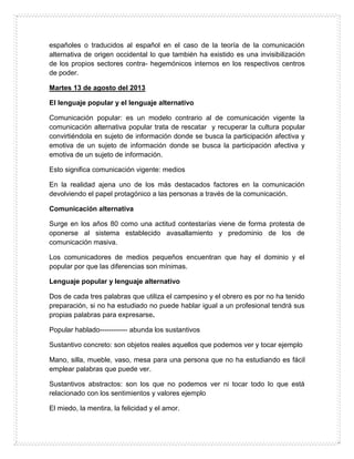 españoles o traducidos al español en el caso de la teoría de la comunicación
alternativa de origen occidental lo que también ha existido es una invisibilización
de los propios sectores contra- hegemónicos internos en los respectivos centros
de poder.
Martes 13 de agosto del 2013
El lenguaje popular y el lenguaje alternativo
Comunicación popular: es un modelo contrario al de comunicación vigente la
comunicación alternativa popular trata de rescatar y recuperar la cultura popular
convirtiéndola en sujeto de información donde se busca la participación afectiva y
emotiva de un sujeto de información donde se busca la participación afectiva y
emotiva de un sujeto de información.
Esto significa comunicación vigente: medios
En la realidad ajena uno de los más destacados factores en la comunicación
devolviendo el papel protagónico a las personas a través de la comunicación.
Comunicación alternativa
Surge en los años 80 como una actitud contestarías viene de forma protesta de
oponerse al sistema establecido avasallamiento y predominio de los de
comunicación masiva.
Los comunicadores de medios pequeños encuentran que hay el dominio y el
popular por que las diferencias son mínimas.
Lenguaje popular y lenguaje alternativo
Dos de cada tres palabras que utiliza el campesino y el obrero es por no ha tenido
preparación, si no ha estudiado no puede hablar igual a un profesional tendrá sus
propias palabras para expresarse.
Popular hablado------------ abunda los sustantivos
Sustantivo concreto: son objetos reales aquellos que podemos ver y tocar ejemplo
Mano, silla, mueble, vaso, mesa para una persona que no ha estudiando es fácil
emplear palabras que puede ver.
Sustantivos abstractos: son los que no podemos ver ni tocar todo lo que está
relacionado con los sentimientos y valores ejemplo
El miedo, la mentira, la felicidad y el amor.
 