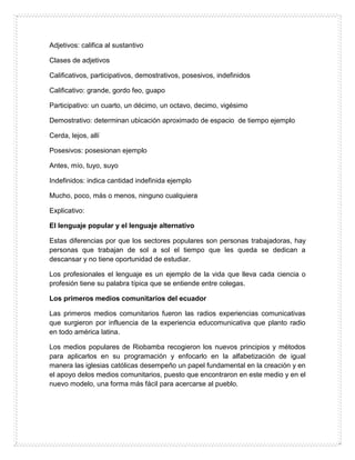 Adjetivos: califica al sustantivo
Clases de adjetivos
Calificativos, participativos, demostrativos, posesivos, indefinidos
Calificativo: grande, gordo feo, guapo
Participativo: un cuarto, un décimo, un octavo, decimo, vigésimo
Demostrativo: determinan ubicación aproximado de espacio de tiempo ejemplo
Cerda, lejos, allí
Posesivos: posesionan ejemplo
Antes, mío, tuyo, suyo
Indefinidos: indica cantidad indefinida ejemplo
Mucho, poco, más o menos, ninguno cualquiera
Explicativo:
El lenguaje popular y el lenguaje alternativo
Estas diferencias por que los sectores populares son personas trabajadoras, hay
personas que trabajan de sol a sol el tiempo que les queda se dedican a
descansar y no tiene oportunidad de estudiar.
Los profesionales el lenguaje es un ejemplo de la vida que lleva cada ciencia o
profesión tiene su palabra típica que se entiende entre colegas.
Los primeros medios comunitarios del ecuador
Las primeros medios comunitarios fueron las radios experiencias comunicativas
que surgieron por influencia de la experiencia educomunicativa que planto radio
en todo américa latina.
Los medios populares de Riobamba recogieron los nuevos principios y métodos
para aplicarlos en su programación y enfocarlo en la alfabetización de igual
manera las iglesias católicas desempeño un papel fundamental en la creación y en
el apoyo delos medios comunitarios, puesto que encontraron en este medio y en el
nuevo modelo, una forma más fácil para acercarse al pueblo.
 