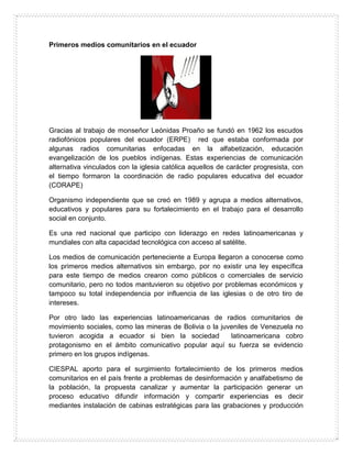 Primeros medios comunitarios en el ecuador
Gracias al trabajo de monseñor Leónidas Proaño se fundó en 1962 los escudos
radiofónicos populares del ecuador (ERPE) red que estaba conformada por
algunas radios comunitarias enfocadas en la alfabetización, educación
evangelización de los pueblos indígenas. Estas experiencias de comunicación
alternativa vinculados con la iglesia católica aquellos de carácter progresista, con
el tiempo formaron la coordinación de radio populares educativa del ecuador
(CORAPE)
Organismo independiente que se creó en 1989 y agrupa a medios alternativos,
educativos y populares para su fortalecimiento en el trabajo para el desarrollo
social en conjunto.
Es una red nacional que participo con liderazgo en redes latinoamericanas y
mundiales con alta capacidad tecnológica con acceso al satélite.
Los medios de comunicación perteneciente a Europa llegaron a conocerse como
los primeros medios alternativos sin embargo, por no existir una ley específica
para este tiempo de medios crearon como públicos o comerciales de servicio
comunitario, pero no todos mantuvieron su objetivo por problemas económicos y
tampoco su total independencia por influencia de las iglesias o de otro tiro de
intereses.
Por otro lado las experiencias latinoamericanas de radios comunitarios de
movimiento sociales, como las mineras de Bolivia o la juveniles de Venezuela no
tuvieron acogida a ecuador si bien la sociedad latinoamericana cobro
protagonismo en el ámbito comunicativo popular aquí su fuerza se evidencio
primero en los grupos indígenas.
CIESPAL aporto para el surgimiento fortalecimiento de los primeros medios
comunitarios en el país frente a problemas de desinformación y analfabetismo de
la población, la propuesta canalizar y aumentar la participación generar un
proceso educativo difundir información y compartir experiencias es decir
mediantes instalación de cabinas estratégicas para las grabaciones y producción
 