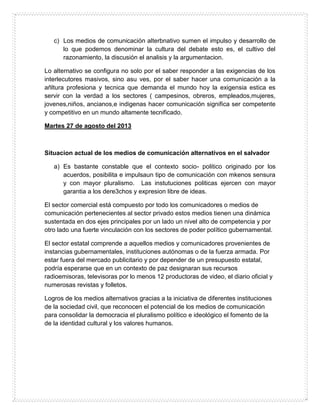 c) Los medios de comunicación alterbnativo sumen el impulso y desarrollo de
lo que podemos denominar la cultura del debate esto es, el cultivo del
razonamiento, la discusión el analisis y la argumentacion.
Lo alternativo se configura no solo por el saber responder a las exigencias de los
interlecutores masivos, sino asu ves, por el saber hacer una comunicación a la
añltura profesiona y tecnica que demanda el mundo hoy la exigensia estica es
servir con la verdad a los sectores ( campesinos, obreros, empleados,mujeres,
jovenes,niños, ancianos,e indigenas hacer comunicación significa ser competente
y competitivo en un mundo altamente tecnificado.
Martes 27 de agosto del 2013
Situacion actual de los medios de comunicación alternativos en el salvador
a) Es bastante constable que el contexto socio- politico originado por los
acuerdos, posibilita e impulsaun tipo de comunicación con mkenos sensura
y con mayor pluralismo. Las instutuciones politicas ejercen con mayor
garantia a los dere3chos y expresion libre de ideas.
El sector comercial está compuesto por todo los comunicadores o medios de
comunicación pertenecientes al sector privado estos medios tienen una dinámica
sustentada en dos ejes principales por un lado un nivel alto de competencia y por
otro lado una fuerte vinculación con los sectores de poder político gubernamental.
El sector estatal comprende a aquellos medios y comunicadores provenientes de
instancias gubernamentales, instituciones autónomas o de la fuerza armada. Por
estar fuera del mercado publicitario y por depender de un presupuesto estatal,
podría esperarse que en un contexto de paz designaran sus recursos
radioemisoras, televisoras por lo menos 12 productoras de video, el diario oficial y
numerosas revistas y folletos.
Logros de los medios alternativos gracias a la iniciativa de diferentes instituciones
de la sociedad civil, que reconocen el potencial de los medios de comunicación
para consolidar la democracia el pluralismo político e ideológico el fomento de la
de la identidad cultural y los valores humanos.
 