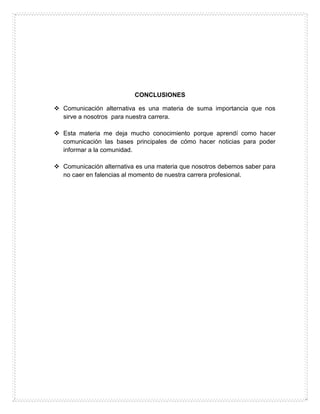 CONCLUSIONES
 Comunicación alternativa es una materia de suma importancia que nos
sirve a nosotros para nuestra carrera.
 Esta materia me deja mucho conocimiento porque aprendí como hacer
comunicación las bases principales de cómo hacer noticias para poder
informar a la comunidad.
 Comunicación alternativa es una materia que nosotros debemos saber para
no caer en falencias al momento de nuestra carrera profesional.
 