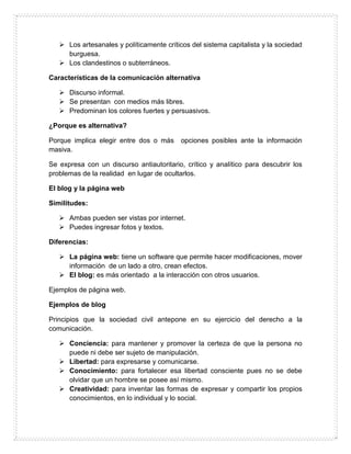  Los artesanales y políticamente críticos del sistema capitalista y la sociedad
burguesa.
 Los clandestinos o subterráneos.
Características de la comunicación alternativa
 Discurso informal.
 Se presentan con medios más libres.
 Predominan los colores fuertes y persuasivos.
¿Porque es alternativa?
Porque implica elegir entre dos o más opciones posibles ante la información
masiva.
Se expresa con un discurso antiautoritario, crítico y analítico para descubrir los
problemas de la realidad en lugar de ocultarlos.
El blog y la página web
Similitudes:
 Ambas pueden ser vistas por internet.
 Puedes ingresar fotos y textos.
Diferencias:
 La página web: tiene un software que permite hacer modificaciones, mover
información de un lado a otro, crean efectos.
 El blog: es más orientado a la interacción con otros usuarios.
Ejemplos de página web.
Ejemplos de blog
Principios que la sociedad civil antepone en su ejercicio del derecho a la
comunicación.
 Conciencia: para mantener y promover la certeza de que la persona no
puede ni debe ser sujeto de manipulación.
 Libertad: para expresarse y comunicarse.
 Conocimiento: para fortalecer esa libertad consciente pues no se debe
olvidar que un hombre se posee así mismo.
 Creatividad: para inventar las formas de expresar y compartir los propios
conocimientos, en lo individual y lo social.
 
