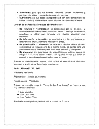  Solidaridad: para que los saberes colectivos circulen fortalecidos y
pervivan más allá de cualquier límite espacial o temporal.
 Subversión: para que desde su propia libertad, con pleno conocimiento de
causa, creativa y solidariamente, los ciudadanos saboteen las ideologías.
División de los medios alternativos de comunicación
 De denuncia y reivindicación: se caracterizan por su precisión y
factibilidad de lectura del medio, transmiten un único mensaje, inmediato de
actualidad, se utilizan para denunciar una injusticia reivindicar unos
derechos.
 De información y formación: se caracteriza por dar una información
relativamente amplia, permite la reflexión y la crítica.
 De participación y formación: se caracteriza porque todo el proceso
comunicativo se realiza dentro de el mismo medio, los sujetos tiene una
participación activa constante y son todos ellos emisores y perceptores.
 De encuentro: son los medios más específicamente urbanos porque se
integran en el propio espacio urbano, son aquellos medios que ponen en
comunicación a los vecinos entre ellos y con su entorno.
Además en nuestro medio existen otras formas de comunicación alternativa
como son el grafiti, los panfletos, hojas volantes etc.
Fecha: Sábado 25 / 05 / 2013
Presidente de Francia
Ángela Beker – Ministra de Alemania.
Nicolás Maduro – Venezuela.
Ambato es conocida como la "Tierra de los Tres Juanes" en honor a sus
respetables ciudadanos:
 Juan Montalvo.
 Juan León Mera.
 Juan Benigno Vela
Tres intelectuales que han puesto en alto el nombre de Ecuador.
 
