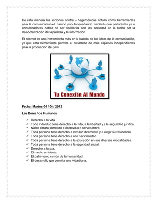 De esta manera las acciones contra – hegemónicas actúan como herramientas
para la comunicación el campo popular quedando implícito que periodistas y / o
comunicadores deben de ser solidarios con las sociedad en la lucha por la
democratización de la palabra y la información.
El internet es una herramienta más en la batalla de las ideas de la comunicación,
ya que esta herramienta permite el desarrollo de más espacios independientes
para la producción del país.
Fecha: Martes 04 / 06 / 2013
Los Derechos Humanos
 Derecho a la vida
 Todo individuo tiene derecho a la vida, a la libertad y a la seguridad jurídica.
 Nadie estará sometido a esclavitud o servidumbre.
 Toda persona tiene derecho a circular libremente y a elegir su residencia.
 Toda persona tiene derecho a una nacionalidad.
 Toda persona tiene derecho a la educación en sus diversas modalidades.
 Toda persona tiene derecho a la seguridad social.
 Derecho a la paz.
 El medio ambiente.
 El patrimonio común de la humanidad.
 El desarrollo que permita una vida digna.
 