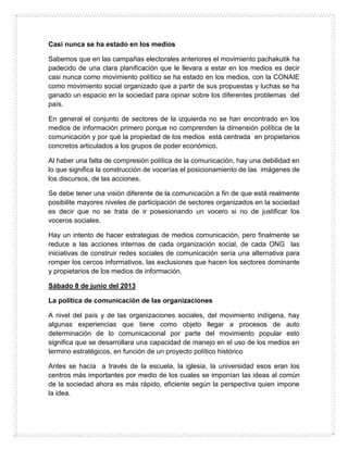 Casi nunca se ha estado en los medios
Sabemos que en las campañas electorales anteriores el movimiento pachakutik ha
padecido de una clara planificación que le llevara a estar en los medios es decir
casi nunca como movimiento político se ha estado en los medios, con la CONAIE
como movimiento social organizado que a partir de sus propuestas y luchas se ha
ganado un espacio en la sociedad para opinar sobre los diferentes problemas del
país.
En general el conjunto de sectores de la izquierda no se han encontrado en los
medios de información primero porque no comprenden la dimensión política de la
comunicación y por qué la propiedad de los medios está centrada en propietarios
concretos articulados a los grupos de poder económico.
Al haber una falta de compresión política de la comunicación, hay una debilidad en
lo que significa la construcción de vocerías el posicionamiento de las imágenes de
los discursos, de las acciones.
Se debe tener una visión diferente de la comunicación a fin de que está realmente
posibilite mayores niveles de participación de sectores organizados en la sociedad
es decir que no se trata de ir posesionando un vocero si no de justificar los
voceros sociales.
Hay un intento de hacer estrategias de medios comunicación, pero finalmente se
reduce a las acciones internas de cada organización social, de cada ONG las
iniciativas de construir redes sociales de comunicación sería una alternativa para
romper los cercos informativos, las exclusiones que hacen los sectores dominante
y propietarios de los medios de información.
Sábado 8 de junio del 2013
La política de comunicación de las organizaciones
A nivel del país y de las organizaciones sociales, del movimiento indígena, hay
algunas experiencias que tiene como objeto llegar a procesos de auto
determinación de lo comunicacional por parte del movimiento popular esto
significa que se desarrollara una capacidad de manejo en el uso de los medios en
termino estratégicos, en función de un proyecto político histórico
Antes se hacía a través de la escuela, la iglesia, la universidad esos eran los
centros más importantes por medio de los cuales se imponían las ideas al común
de la sociedad ahora es más rápido, eficiente según la perspectiva quien impone
la idea.
 
