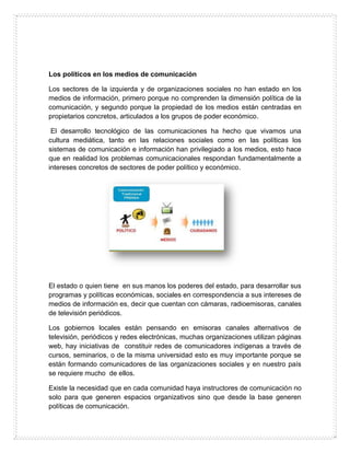 Los políticos en los medios de comunicación
Los sectores de la izquierda y de organizaciones sociales no han estado en los
medios de información, primero porque no comprenden la dimensión política de la
comunicación, y segundo porque la propiedad de los medios están centradas en
propietarios concretos, articulados a los grupos de poder económico.
El desarrollo tecnológico de las comunicaciones ha hecho que vivamos una
cultura mediática, tanto en las relaciones sociales como en las políticas los
sistemas de comunicación e información han privilegiado a los medios, esto hace
que en realidad los problemas comunicacionales respondan fundamentalmente a
intereses concretos de sectores de poder político y económico.
El estado o quien tiene en sus manos los poderes del estado, para desarrollar sus
programas y políticas económicas, sociales en correspondencia a sus intereses de
medios de información es, decir que cuentan con cámaras, radioemisoras, canales
de televisión periódicos.
Los gobiernos locales están pensando en emisoras canales alternativos de
televisión, periódicos y redes electrónicas, muchas organizaciones utilizan páginas
web, hay iniciativas de constituir redes de comunicadores indígenas a través de
cursos, seminarios, o de la misma universidad esto es muy importante porque se
están formando comunicadores de las organizaciones sociales y en nuestro país
se requiere mucho de ellos.
Existe la necesidad que en cada comunidad haya instructores de comunicación no
solo para que generen espacios organizativos sino que desde la base generen
políticas de comunicación.
 