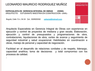 LEONARDO MAURICIO RODRIGUEZ MUÑOZ
ESPECIALISTA EN GERENCIA INTEGRAL DE OBRAS -ESING-
ARQUITECTO ESTUDIANTE MAESTRIA EN COSNTRUCCION –UNAL-
Bogotá, Calle 13 n. 54-34 Cel.: 3008929392 zaitania@hotmail.com
Arquitecto Especialista en Gerencia Integral de Obras con experiencia en
ejecución y control de proyectos de mediana y gran escala. Elaboración,
ejecución y control de presupuestos y programaciones de obra,
contrataciones, liquidaciones de obra, cortes de avance y seguimiento de
seguridad industrial y salud ocupacional. Habilidades en coordinación e
obras, manejo de personal y capacidad de negociación.
Facilidad en el desarrollo de relaciones cordiales y de respeto, liderazgo,
capacidad analítica, toma de decisiones y total compromiso con los
procesos de calidad.
.
 