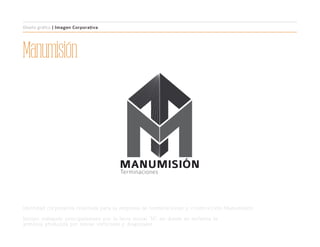 Manumisión
MANUMISIÓN
Terminaciones
Diseño gráfico | Imagen Corporativa
Identidad corporativa realizada para la empresa de terminaciones y construcción Manumisión.
Isotipo trabajado principalmente por la letra inicial “M”, en donde se enfatiza la
armonía producida por líneas verticales y diagonales.
 