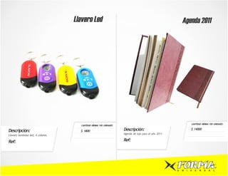 Llavero Led                                                            Agenda 2011




                                                                                                                  CANTIDAD MÍNIMA 100 UNIDADES
                                     CANTIDAD MÍNIMA 100 UNIDADES

Descripción:                         $ 1800                         Descripción:                                  $ 14000
                                                                    Agenda de lujo para el año 2011
Llavero luminoso led, 4 colores.

Ref:                                                                Ref:




                                                                                                      U   N   I   V   E   R   S   A   L
 