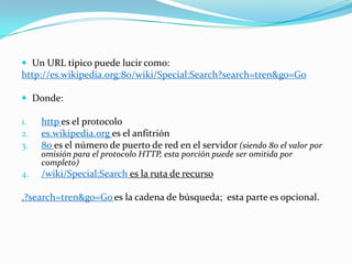  Un URL típico puede lucir como:
http://es.wikipedia.org:80/wiki/Special:Search?search=tren&go=Go

 Donde:

1.   http es el protocolo
2.   es.wikipedia.org es el anfitrión
3.   80 es el número de puerto de red en el servidor (siendo 80 el valor por
     omisión para el protocolo HTTP, esta porción puede ser omitida por
     completo)
4.   /wiki/Special:Search es la ruta de recurso

,?search=tren&go=Go es la cadena de búsqueda; esta parte es opcional.
 