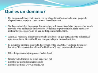 Qué es un dominio?
 Un dominio de Internet es una red de identificación asociada a un grupo de
  dispositivos o equipos conectados a la red Internet.

 Sin la ayuda de los dominios, los usuarios de Internet tendrían que acceder a cada
  servicio web utilizando la dirección IP del nodo (por ejemplo, sería necesario
  utilizar http://192.0.32.10 en vez de http://example.com).

 Además, reduciría el número de webs posibles, ya que actualmente es habitual
  que una misma dirección IP sea compartida por varios dominios.

 El siguiente ejemplo ilustra la diferencia entre una URL (Uniform Resource
  Locator/"Recurso de Localización Uniforme") y un nombre de dominio:

 URL: http://www.ejemplo.net/index.html

 Nombre de dominio de nivel superior: net
 nombre de dominio: ejemplo.net
 nombre de host: www.ejemplo.net
 