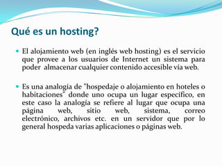 Qué es un hosting?
 El alojamiento web (en inglés web hosting) es el servicio
  que provee a los usuarios de Internet un sistema para
  poder almacenar cualquier contenido accesible vía web.

 Es una analogía de "hospedaje o alojamiento en hoteles o
  habitaciones" donde uno ocupa un lugar específico, en
  este caso la analogía se refiere al lugar que ocupa una
  página     web,     sitio    web,      sistema,    correo
  electrónico, archivos etc. en un servidor que por lo
  general hospeda varias aplicaciones o páginas web.
 
