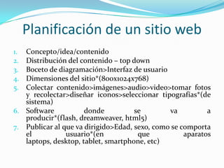Planificación de un sitio web
1. Concepto/idea/contenido
2. Distribución del contenido – top down
3. Boceto de diagramación>Interfaz de usuario
4. Dimensiones del sitio*(800x1024x768)
5. Colectar contenido>imágenes>audio>video>tomar fotos
   y recolectar>diseñar iconos>seleccionar tipografías*(de
   sistema)
6. Software           donde          se        va          a
   producir*(flash, dreamweaver, html5)
7. Publicar al que va dirigido>Edad, sexo, como se comporta
   el           usuario*(en           que           aparatos
   laptops, desktop, tablet, smartphone, etc)
 
