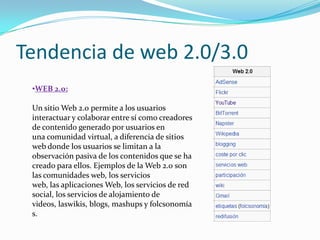 Tendencia de web 2.0/3.0
 •WEB 2.0:

 Un sitio Web 2.0 permite a los usuarios
 interactuar y colaborar entre sí como creadores
 de contenido generado por usuarios en
 una comunidad virtual, a diferencia de sitios
 web donde los usuarios se limitan a la
 observación pasiva de los contenidos que se ha
 creado para ellos. Ejemplos de la Web 2.0 son
 las comunidades web, los servicios
 web, las aplicaciones Web, los servicios de red
 social, los servicios de alojamiento de
 videos, laswikis, blogs, mashups y folcsonomía
 s.
 