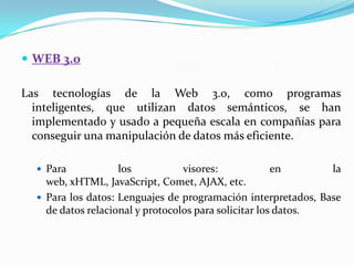  WEB 3.0

Las tecnologías de la Web 3.0, como programas
  inteligentes, que utilizan datos semánticos, se han
  implementado y usado a pequeña escala en compañías para
  conseguir una manipulación de datos más eficiente.

   Para            los           visores:             en      la
    web, xHTML, JavaScript, Comet, AJAX, etc.
   Para los datos: Lenguajes de programación interpretados, Base
    de datos relacional y protocolos para solicitar los datos.
 