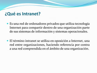 ¿Qué es Intranet?
 Es una red de ordenadores privados que utiliza tecnología
  Internet para compartir dentro de una organización parte
  de sus sistemas de información y sistemas operacionales.

 El término intranet se utiliza en oposición a Internet, una
  red entre organizaciones, haciendo referencia por contra
  a una red comprendida en el ámbito de una organización.
 