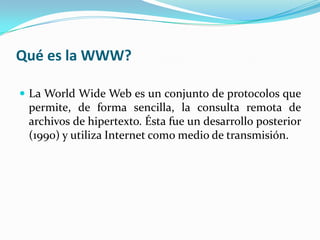 Qué es la WWW?

 La World Wide Web es un conjunto de protocolos que
 permite, de forma sencilla, la consulta remota de
 archivos de hipertexto. Ésta fue un desarrollo posterior
 (1990) y utiliza Internet como medio de transmisión.
 