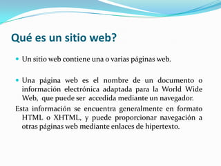 Qué es un sitio web?
 Un sitio web contiene una o varias páginas web.


 Una página web es el nombre de un documento o
  información electrónica adaptada para la World Wide
  Web, que puede ser accedida mediante un navegador.
Esta información se encuentra generalmente en formato
  HTML o XHTML, y puede proporcionar navegación a
  otras páginas web mediante enlaces de hipertexto.
 