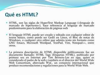 Qué es HTML?
 HTML, son las siglas de HyperText Markup Language («lenguaje de
  marcado de hipertexto»), hace referencia al lenguaje de marcado
  predominante para la elaboración de páginas web

 El lenguaje HTML puede ser creado y editado con cualquier editor de
  textos básico, como puede ser Gedit en Linux, el Bloc de notas de
  Windows, o cualquier otro editor que admita texto sin formato como
  GNU Emacs, Microsoft Wordpad, TextPad, Vim, Notepad++, entre
  otros.

 La primera descripción de HTML disponible públicamente fue un
  documento llamado: HTML Tags (Etiquetas HTML), publicado por
  primera vez en Internet por Tim Berners-Lee en 1991, quien es
  considerado el padre de la web y también es el director del World Wide
  Web Consortium, abreviado W3C, un consorcio internacional que
  produce recomendaciones y regulaciones para la World Wide Web.
 